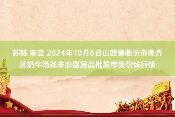 苏畅 麻豆 2024年10月6日山西省临汾市尧齐区奶牛场尧丰农副居品批发市集价钱行情