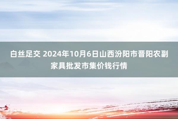 白丝足交 2024年10月6日山西汾阳市晋阳农副家具批发市集价钱行情