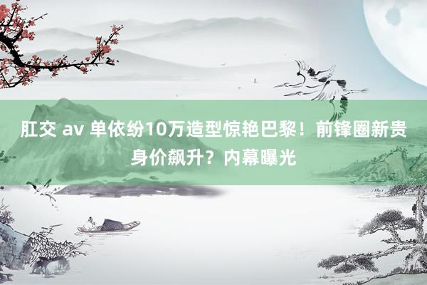 肛交 av 单依纷10万造型惊艳巴黎！前锋圈新贵身价飙升？内幕曝光