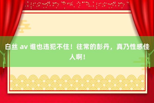 白丝 av 谁也违犯不住！往常的彭丹，真乃性感佳人啊！