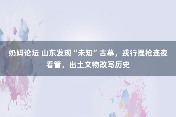 奶妈论坛 山东发现“未知”古墓，戎行捏枪连夜看管，出土文物改写历史