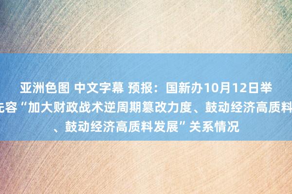 亚洲色图 中文字幕 预报：国新办10月12日举行新闻发布会 先容“加大财政战术逆周期篡改力度、鼓动经济高质料发展”关系情况