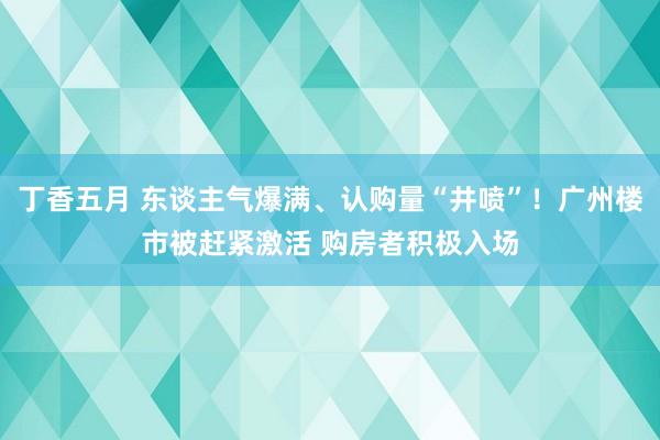 丁香五月 东谈主气爆满、认购量“井喷”！广州楼市被赶紧激活 购房者积极入场