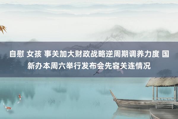 自慰 女孩 事关加大财政战略逆周期调养力度 国新办本周六举行发布会先容关连情况