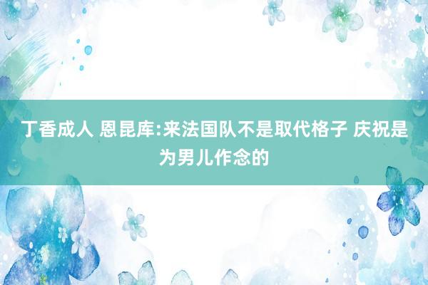 丁香成人 恩昆库:来法国队不是取代格子 庆祝是为男儿作念的