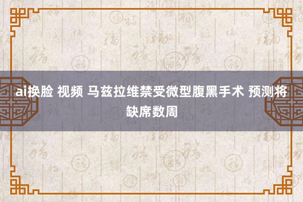 ai换脸 视频 马兹拉维禁受微型腹黑手术 预测将缺席数周