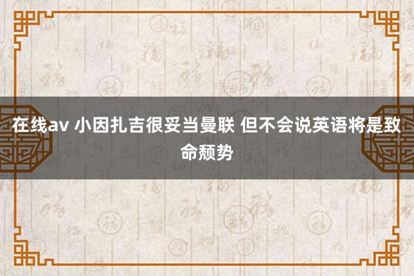 在线av 小因扎吉很妥当曼联 但不会说英语将是致命颓势