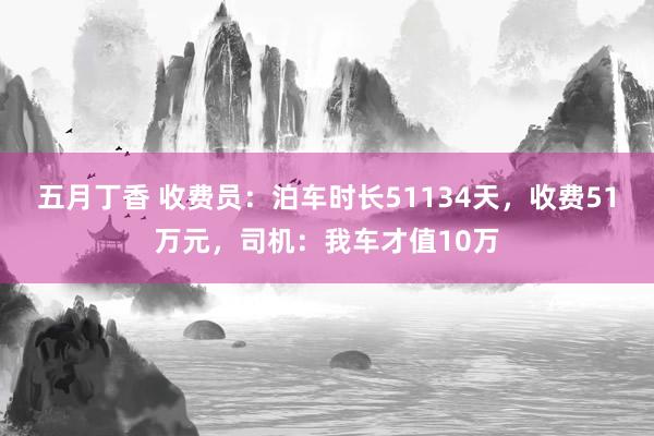 五月丁香 收费员：泊车时长51134天，收费51万元，司机：我车才值10万