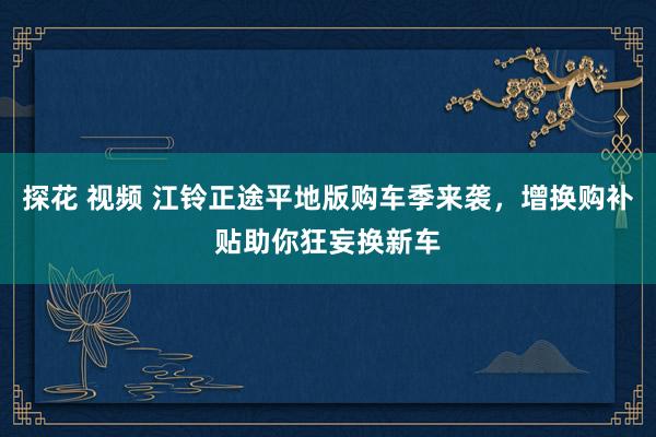 探花 视频 江铃正途平地版购车季来袭，增换购补贴助你狂妄换新车