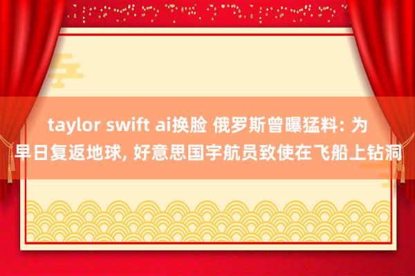 taylor swift ai换脸 俄罗斯曾曝猛料: 为早日复返地球， 好意思国宇航员致使在飞船上钻洞