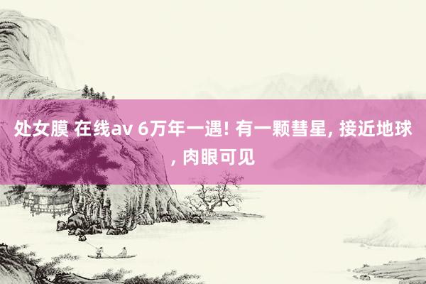 处女膜 在线av 6万年一遇! 有一颗彗星， 接近地球， 肉眼可见