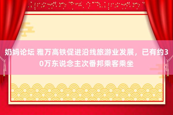 奶妈论坛 雅万高铁促进沿线旅游业发展，已有约30万东说念主次番邦乘客乘坐