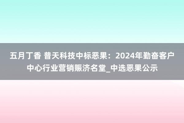 五月丁香 普天科技中标恶果：2024年勤奋客户中心行业营销赈济名堂_中选恶果公示