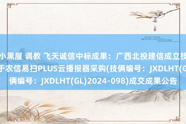 小黑屋 调教 飞天诚信中标成果：广西北投建信成立技俩惩处有限公司对于农信易扫PLUS云播报器采购(技俩编号：JXDLHT(GL)2024-098)成交成果公告