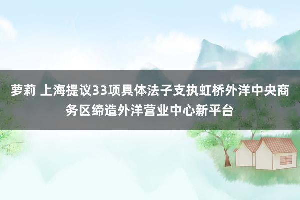 萝莉 上海提议33项具体法子支执虹桥外洋中央商务区缔造外洋营业中心新平台