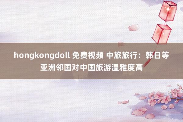 hongkongdoll 免费视频 中旅旅行：韩日等亚洲邻国对中国旅游温雅度高