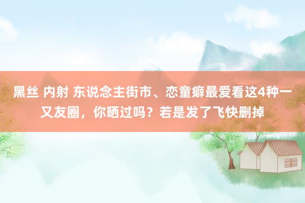 黑丝 内射 东说念主街市、恋童癖最爱看这4种一又友圈，你晒过吗？若是发了飞快删掉