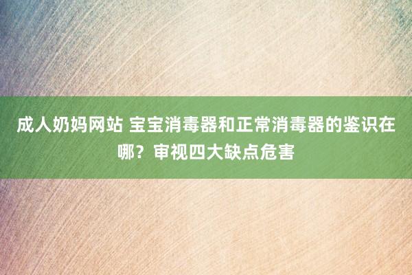 成人奶妈网站 宝宝消毒器和正常消毒器的鉴识在哪？审视四大缺点危害