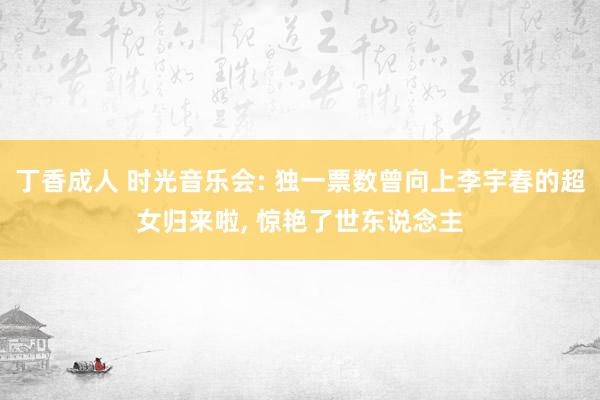 丁香成人 时光音乐会: 独一票数曾向上李宇春的超女归来啦， 惊艳了世东说念主