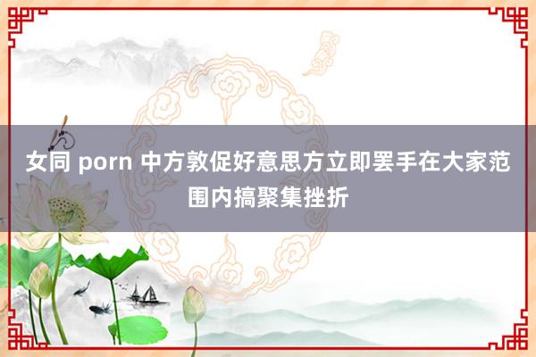 女同 porn 中方敦促好意思方立即罢手在大家范围内搞聚集挫折