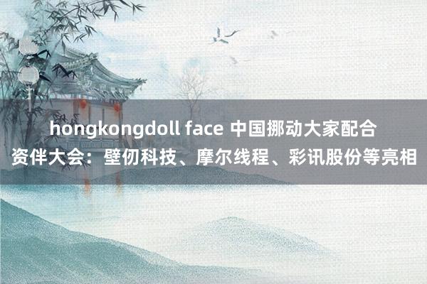 hongkongdoll face 中国挪动大家配合资伴大会：壁仞科技、摩尔线程、彩讯股份等亮相