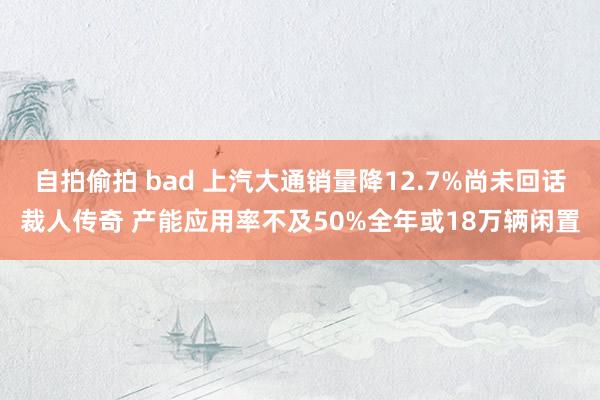 自拍偷拍 bad 上汽大通销量降12.7%尚未回话裁人传奇 产能应用率不及50%全年或18万辆闲置