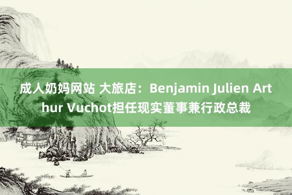 成人奶妈网站 大旅店：Benjamin Julien Arthur Vuchot担任现实董事兼行政总裁