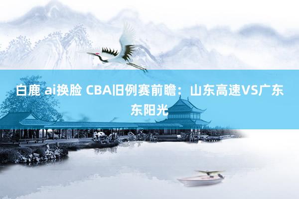 白鹿 ai换脸 CBA旧例赛前瞻：山东高速VS广东东阳光