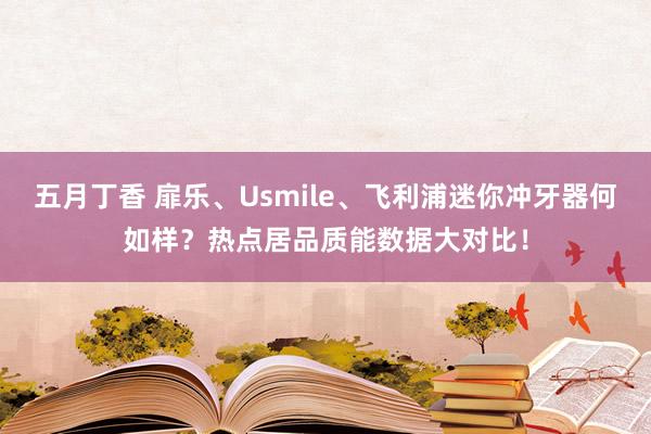 五月丁香 扉乐、Usmile、飞利浦迷你冲牙器何如样？热点居品质能数据大对比！