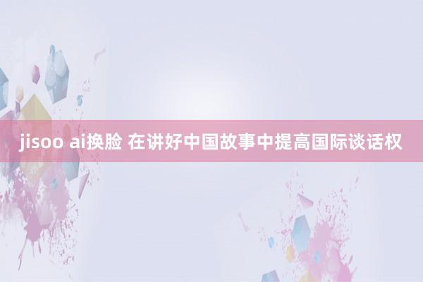 jisoo ai换脸 在讲好中国故事中提高国际谈话权