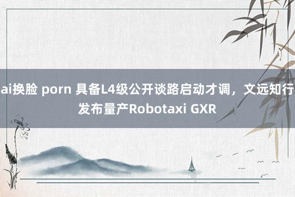 ai换脸 porn 具备L4级公开谈路启动才调，文远知行发布量产Robotaxi GXR