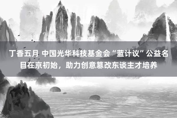 丁香五月 中国光华科技基金会“蓝计议”公益名目在京初始，助力创意篡改东谈主才培养