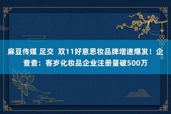 麻豆传媒 足交  双11好意思妆品牌增速爆发！企查查：客岁化妆品企业注册量破500万