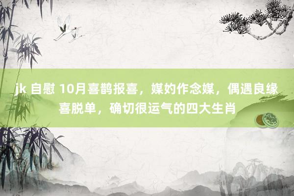 jk 自慰 10月喜鹊报喜，媒妁作念媒，偶遇良缘喜脱单，确切很运气的四大生肖