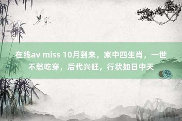 在线av miss 10月到来，家中四生肖，一世不愁吃穿，后代兴旺，行状如日中天