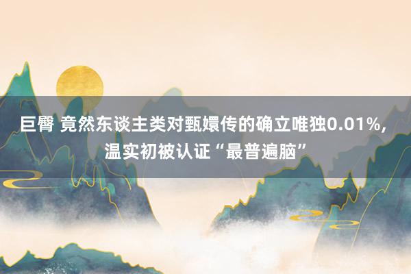 巨臀 竟然东谈主类对甄嬛传的确立唯独0.01%， 温实初被认证“最普遍脑”