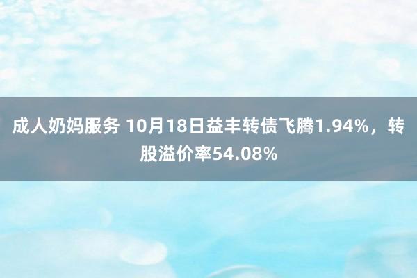 成人奶妈服务 10月18日益丰转债飞腾1.94%，转股溢价率54.08%