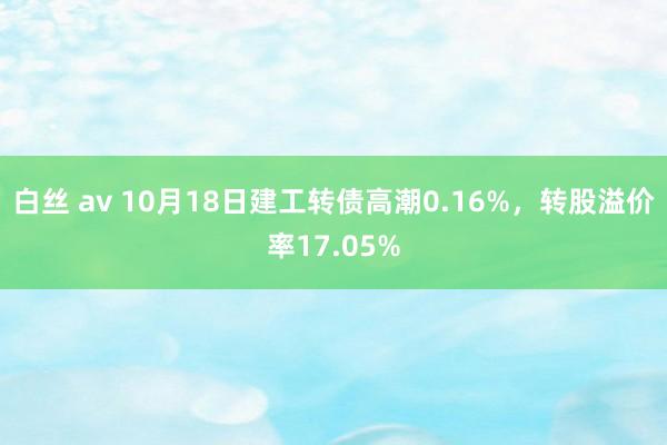 白丝 av 10月18日建工转债高潮0.16%，转股溢价率17.05%