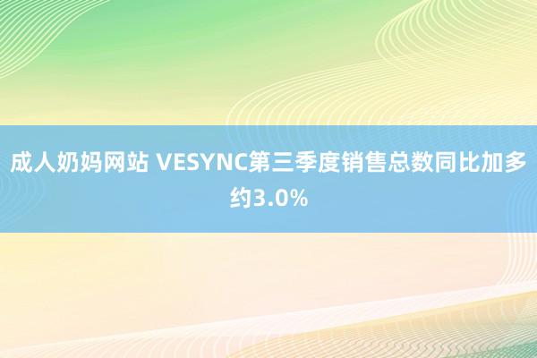 成人奶妈网站 VESYNC第三季度销售总数同比加多约3.0%