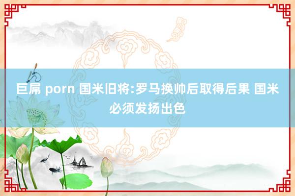 巨屌 porn 国米旧将:罗马换帅后取得后果 国米必须发扬出色