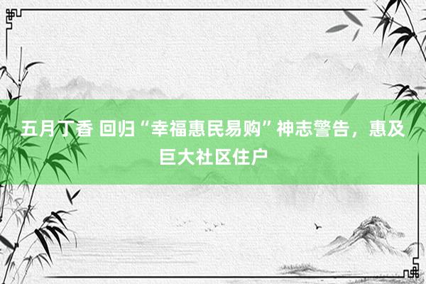 五月丁香 回归“幸福惠民易购”神志警告，惠及巨大社区住户