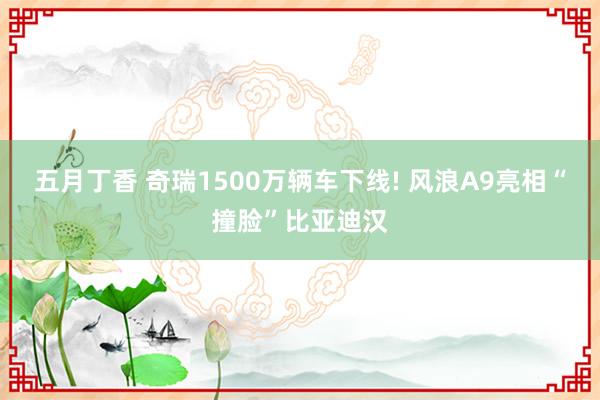 五月丁香 奇瑞1500万辆车下线! 风浪A9亮相“撞脸”比亚迪汉