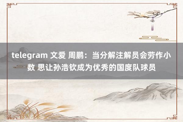 telegram 文爱 周鹏：当分解注解员会劳作小数 思让孙浩钦成为优秀的国度队球员