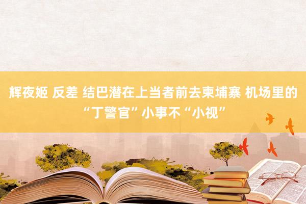 辉夜姬 反差 结巴潜在上当者前去柬埔寨 机场里的“丁警官”小事不“小视”