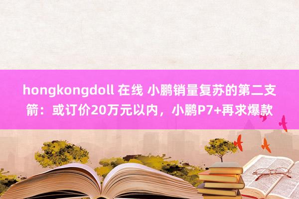 hongkongdoll 在线 小鹏销量复苏的第二支箭：或订价20万元以内，小鹏P7+再求爆款