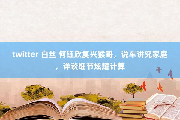 twitter 白丝 何钰欣复兴猴哥，说车讲究家庭，详谈细节炫耀计算