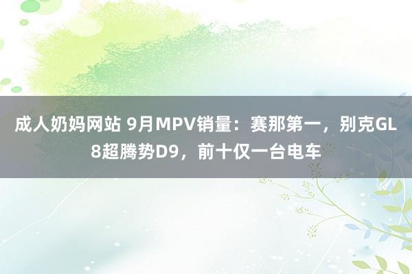 成人奶妈网站 9月MPV销量：赛那第一，别克GL8超腾势D9，前十仅一台电车