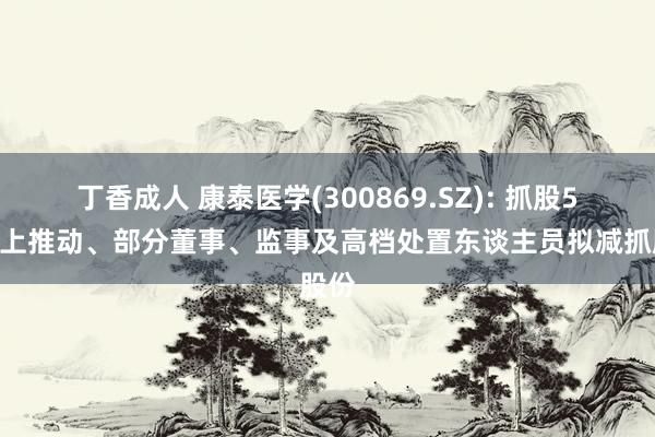 丁香成人 康泰医学(300869.SZ): 抓股5%以上推动、部分董事、监事及高档处置东谈主员拟减抓股份