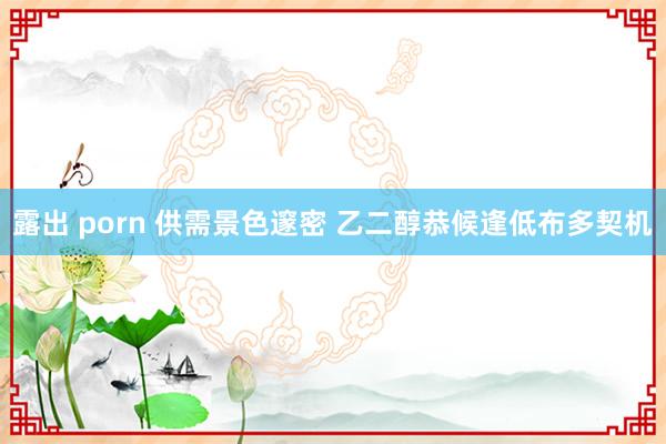 露出 porn 供需景色邃密 乙二醇恭候逢低布多契机