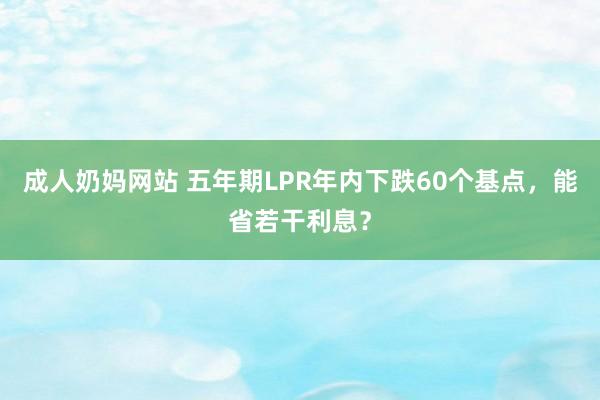 成人奶妈网站 五年期LPR年内下跌60个基点，能省若干利息？